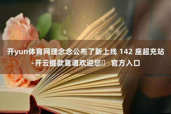 开yun体育网理念念公布了新上线 142 座超充站-开云提款靠谱欢迎您✅ 官方入口