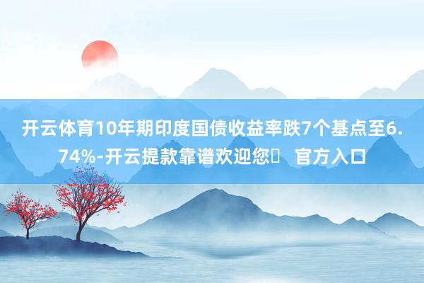 开云体育　　10年期印度国债收益率跌7个基点至6.74%-开云提款靠谱欢迎您✅ 官方入口