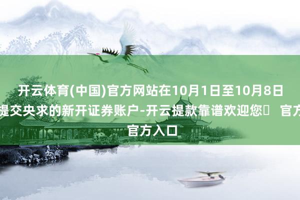 开云体育(中国)官方网站在10月1日至10月8日历间提交央求的新开证券账户-开云提款靠谱欢迎您✅ 官方入口