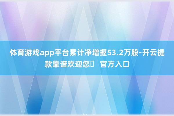 体育游戏app平台累计净增握53.2万股-开云提款靠谱欢迎您✅ 官方入口