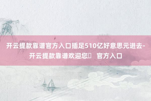 开云提款靠谱官方入口插足510亿好意思元进去-开云提款靠谱欢迎您✅ 官方入口