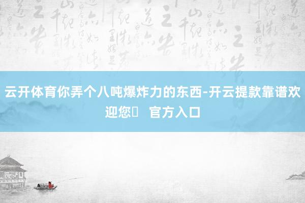 云开体育你弄个八吨爆炸力的东西-开云提款靠谱欢迎您✅ 官方入口