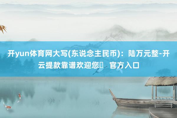 开yun体育网大写(东说念主民币)：陆万元整-开云提款靠谱欢迎您✅ 官方入口