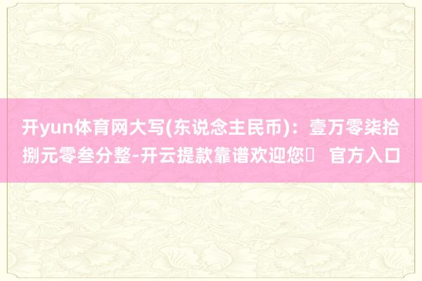 开yun体育网大写(东说念主民币)：壹万零柒拾捌元零叁分整-开云提款靠谱欢迎您✅ 官方入口