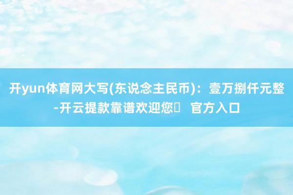 开yun体育网大写(东说念主民币)：壹万捌仟元整-开云提款靠谱欢迎您✅ 官方入口