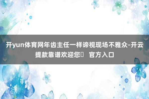 开yun体育网年齿主任一样谛视现场不雅众-开云提款靠谱欢迎您✅ 官方入口