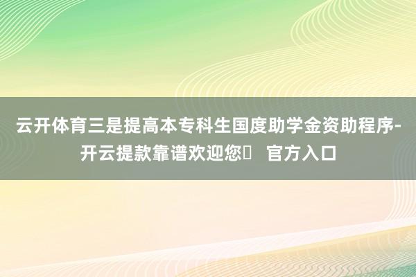 云开体育　　三是提高本专科生国度助学金资助程序-开云提款靠谱欢迎您✅ 官方入口