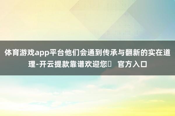 体育游戏app平台他们会通到传承与翻新的实在道理-开云提款靠谱欢迎您✅ 官方入口