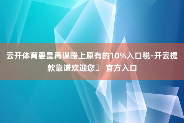 云开体育要是再谋略上原有的10%入口税-开云提款靠谱欢迎您✅ 官方入口