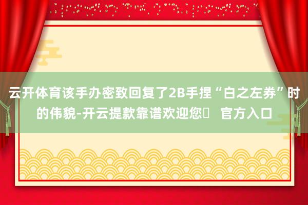 云开体育该手办密致回复了2B手捏“白之左券”时的伟貌-开云提款靠谱欢迎您✅ 官方入口