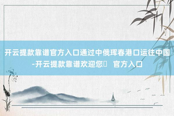 开云提款靠谱官方入口通过中俄珲春港口运往中国-开云提款靠谱欢迎您✅ 官方入口