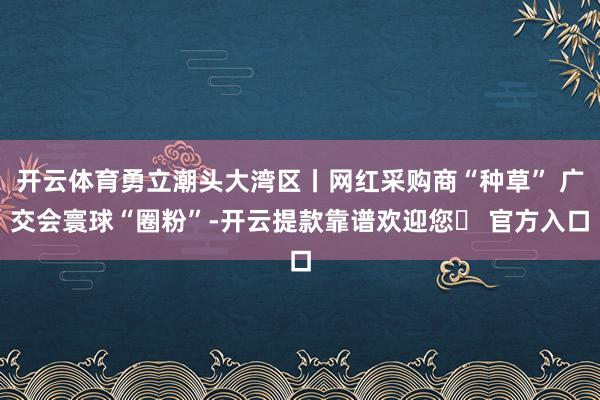 开云体育勇立潮头大湾区丨网红采购商“种草” 广交会寰球“圈粉”-开云提款靠谱欢迎您✅ 官方入口