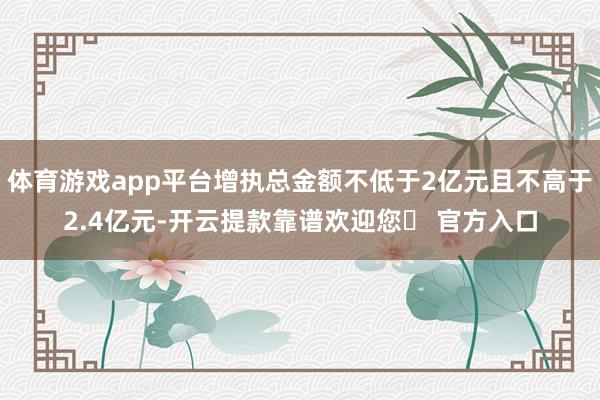 体育游戏app平台增执总金额不低于2亿元且不高于2.4亿元-开云提款靠谱欢迎您✅ 官方入口