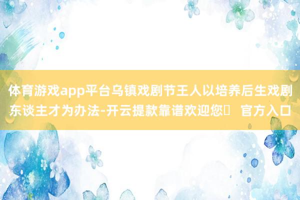 体育游戏app平台乌镇戏剧节王人以培养后生戏剧东谈主才为办法-开云提款靠谱欢迎您✅ 官方入口