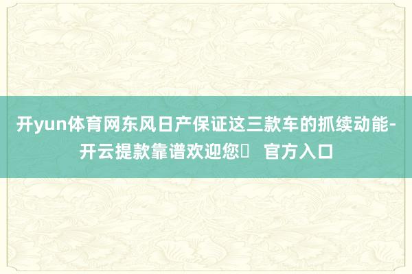 开yun体育网东风日产保证这三款车的抓续动能-开云提款靠谱欢迎您✅ 官方入口