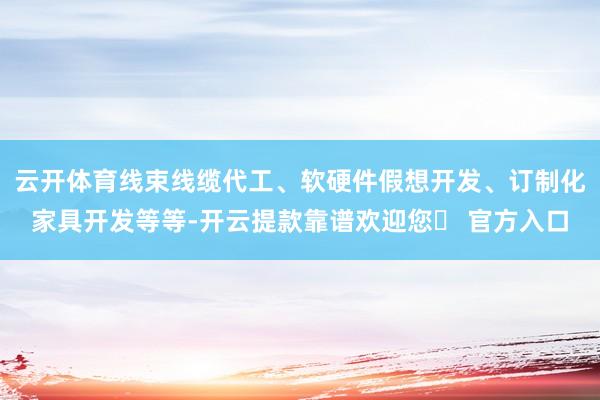 云开体育线束线缆代工、软硬件假想开发、订制化家具开发等等-开云提款靠谱欢迎您✅ 官方入口