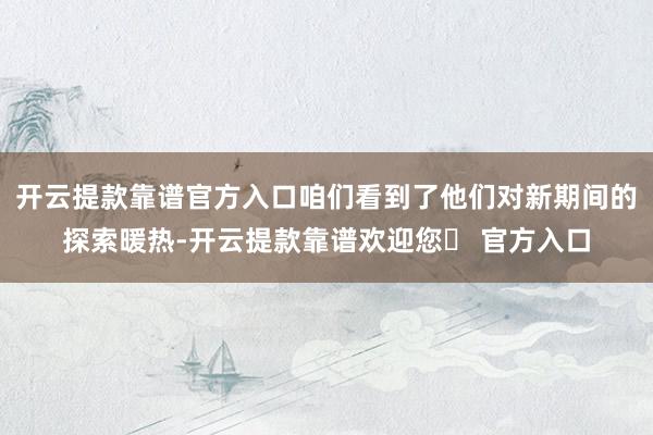 开云提款靠谱官方入口咱们看到了他们对新期间的探索暖热-开云提款靠谱欢迎您✅ 官方入口