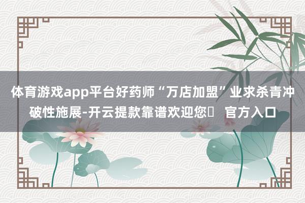 体育游戏app平台好药师“万店加盟”业求杀青冲破性施展-开云提款靠谱欢迎您✅ 官方入口