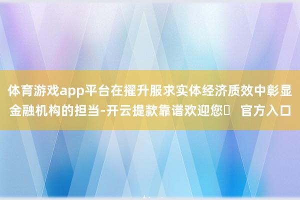 体育游戏app平台在擢升服求实体经济质效中彰显金融机构的担当-开云提款靠谱欢迎您✅ 官方入口