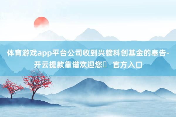 体育游戏app平台公司收到兴赣科创基金的奉告-开云提款靠谱欢迎您✅ 官方入口