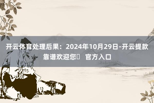 开云体育处理后果：2024年10月29日-开云提款靠谱欢迎您✅ 官方入口