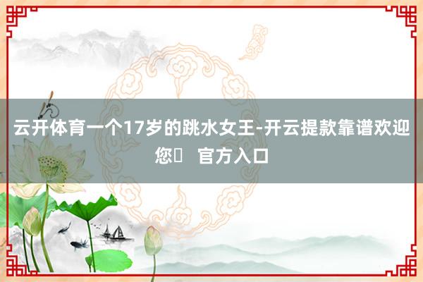 云开体育一个17岁的跳水女王-开云提款靠谱欢迎您✅ 官方入口