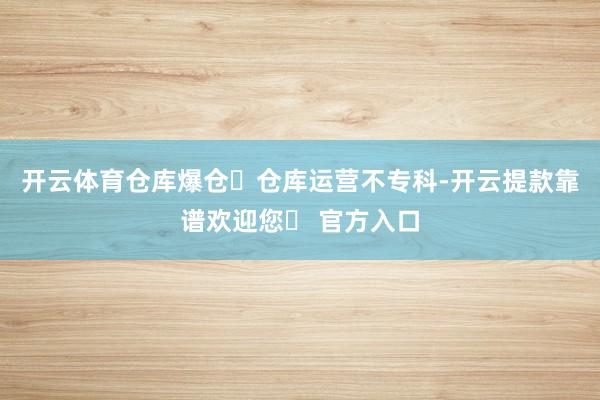 开云体育仓库爆仓❌仓库运营不专科-开云提款靠谱欢迎您✅ 官方入口