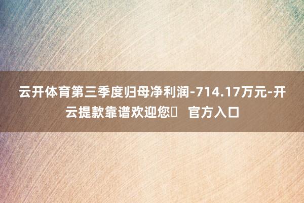 云开体育第三季度归母净利润-714.17万元-开云提款靠谱欢迎您✅ 官方入口