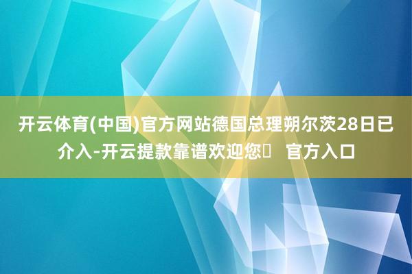 开云体育(中国)官方网站德国总理朔尔茨28日已介入-开云提款靠谱欢迎您✅ 官方入口