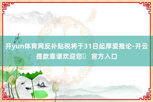 开yun体育网反补贴税将于31日起厚爱推论-开云提款靠谱欢迎您✅ 官方入口