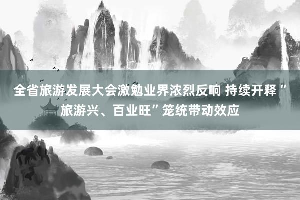 全省旅游发展大会激勉业界浓烈反响 持续开释“旅游兴、百业旺”笼统带动效应