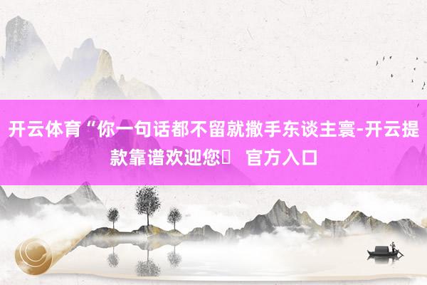 开云体育“你一句话都不留就撒手东谈主寰-开云提款靠谱欢迎您✅ 官方入口