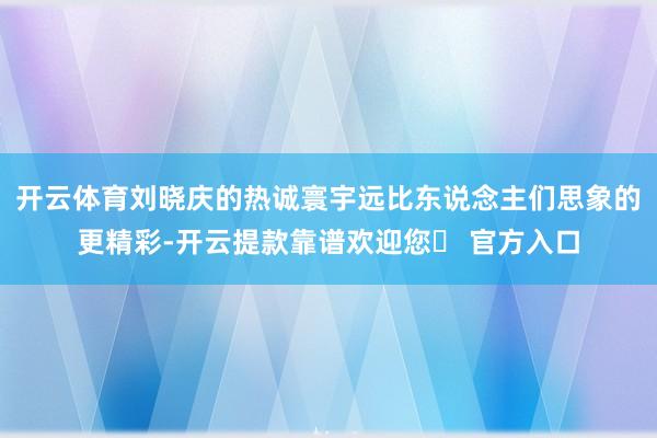 开云体育刘晓庆的热诚寰宇远比东说念主们思象的更精彩-开云提款靠谱欢迎您✅ 官方入口