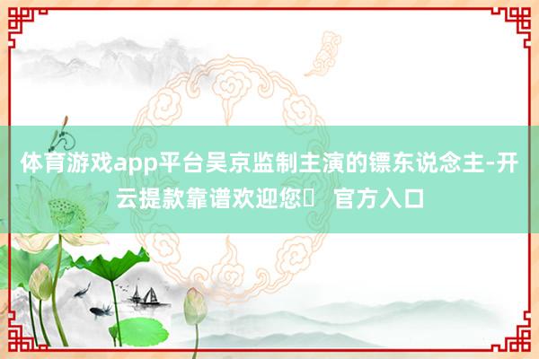 体育游戏app平台吴京监制主演的镖东说念主-开云提款靠谱欢迎您✅ 官方入口