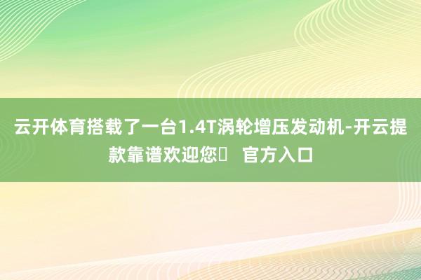 云开体育搭载了一台1.4T涡轮增压发动机-开云提款靠谱欢迎您✅ 官方入口