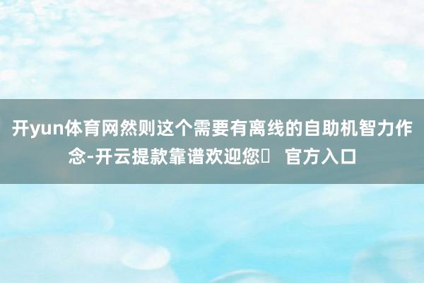 开yun体育网然则这个需要有离线的自助机智力作念-开云提款靠谱欢迎您✅ 官方入口