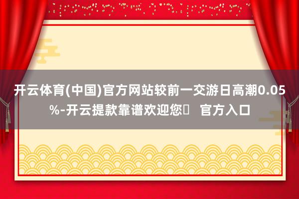 开云体育(中国)官方网站较前一交游日高潮0.05%-开云提款靠谱欢迎您✅ 官方入口