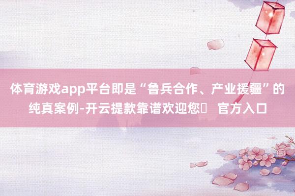 体育游戏app平台即是“鲁兵合作、产业援疆”的纯真案例-开云提款靠谱欢迎您✅ 官方入口