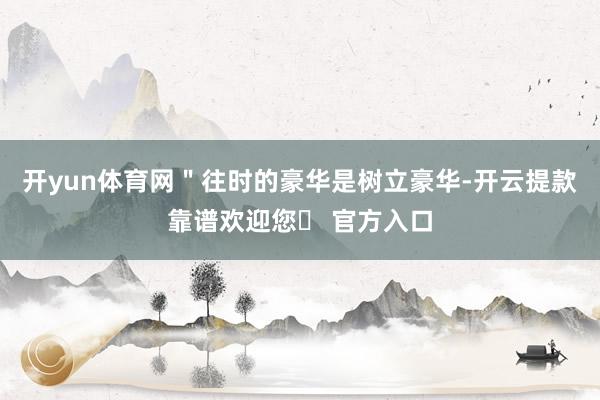 开yun体育网＂往时的豪华是树立豪华-开云提款靠谱欢迎您✅ 官方入口