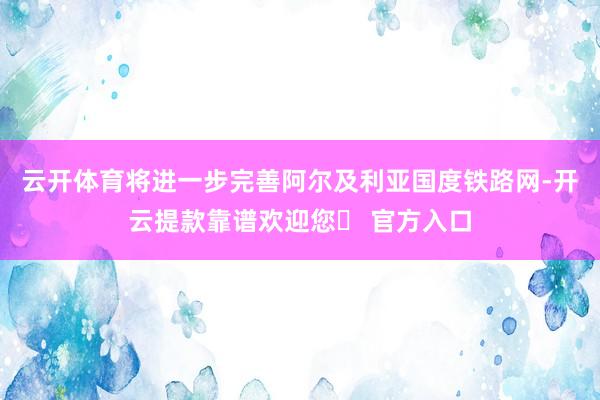 云开体育将进一步完善阿尔及利亚国度铁路网-开云提款靠谱欢迎您✅ 官方入口