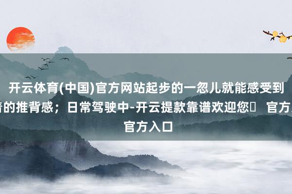 开云体育(中国)官方网站起步的一忽儿就能感受到显着的推背感；日常驾驶中-开云提款靠谱欢迎您✅ 官方入口