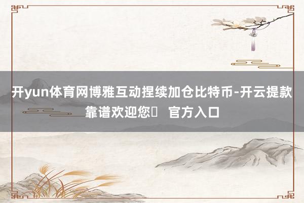 开yun体育网博雅互动捏续加仓比特币-开云提款靠谱欢迎您✅ 官方入口