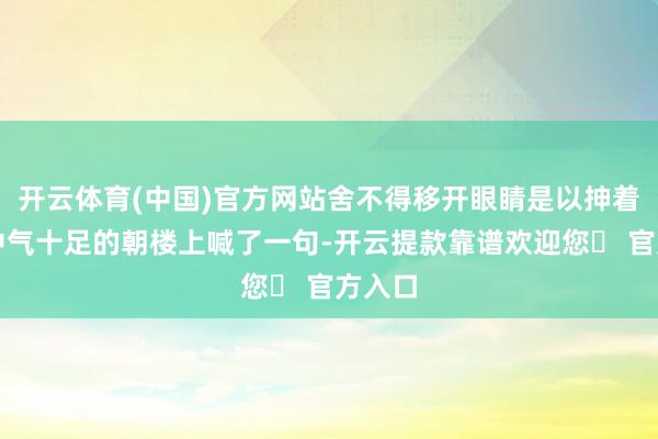 开云体育(中国)官方网站舍不得移开眼睛是以抻着脖子中气十足的朝楼上喊了一句-开云提款靠谱欢迎您✅ 官方入口