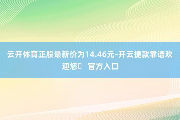 云开体育正股最新价为14.46元-开云提款靠谱欢迎您✅ 官方入口