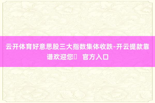 云开体育好意思股三大指数集体收跌-开云提款靠谱欢迎您✅ 官方入口