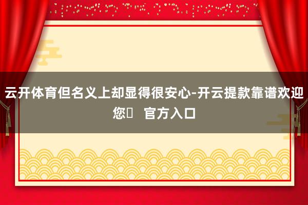 云开体育但名义上却显得很安心-开云提款靠谱欢迎您✅ 官方入口