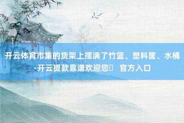 开云体育市集的货架上摆满了竹篮、塑料筐、水桶-开云提款靠谱欢迎您✅ 官方入口