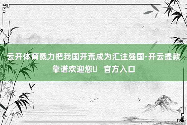 云开体育　　戮力把我国开荒成为汇注强国-开云提款靠谱欢迎您✅ 官方入口