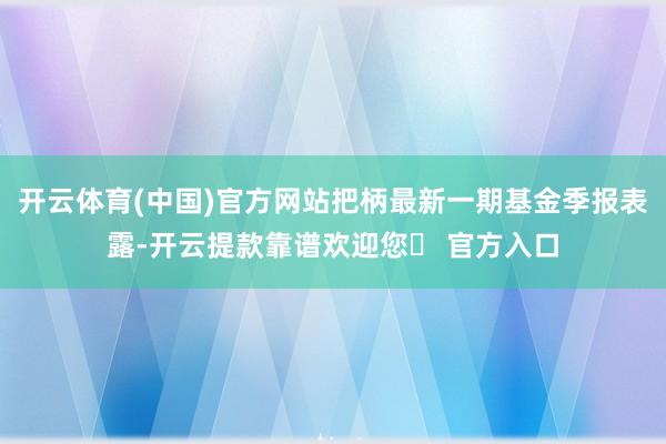 开云体育(中国)官方网站把柄最新一期基金季报表露-开云提款靠谱欢迎您✅ 官方入口