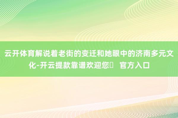 云开体育解说着老街的变迁和她眼中的济南多元文化-开云提款靠谱欢迎您✅ 官方入口